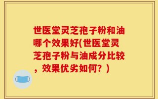 世医堂灵芝孢子粉和油哪个效果好(世医堂灵芝孢子粉与油成分比较，效果优劣如何？)