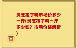 灵芝孢子粉市场价多少一斤(灵芝孢子粉一斤多少钱？市场价格解析)