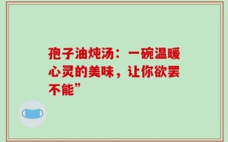 孢子油炖汤：一碗温暖心灵的美味，让你欲罢不能”