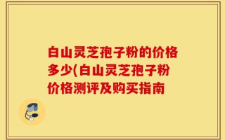 白山灵芝孢子粉的价格多少(白山灵芝孢子粉价格测评及购买指南