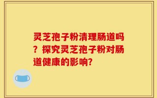 灵芝孢子粉清理肠道吗？探究灵芝孢子粉对肠道健康的影响？