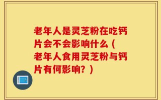 老年人是灵芝粉在吃钙片会不会影响什么 (老年人食用灵芝粉与钙片有何影响？)