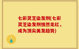 七彩灵芝染发剂(七彩灵芝染发剂悄然走红，成为顶尖美发趋势)