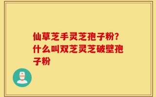 仙草芝手灵芝孢子粉？什么叫双芝灵芝破壁孢子粉