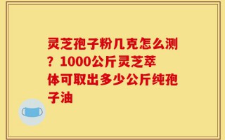 灵芝孢子粉几克怎么测？1000公斤灵芝萃体可取出多少公斤纯孢子油