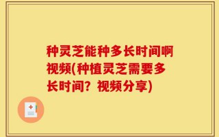 种灵芝能种多长时间啊视频(种植灵芝需要多长时间？视频分享)