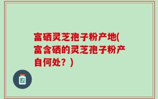 富硒灵芝孢子粉产地(富含硒的灵芝孢子粉产自何处？)
