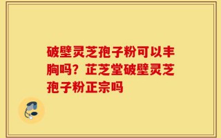 破壁灵芝孢子粉可以丰胸吗？芷芝堂破壁灵芝孢子粉正宗吗