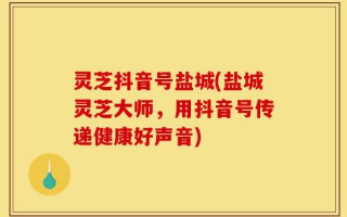 灵芝抖音号盐城(盐城灵芝大师，用抖音号传递健康好声音)
