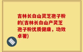 吉林长白山灵芝孢子粉的(吉林长白山产灵芝孢子粉优质健康，功效卓著)