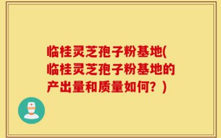 临桂灵芝孢子粉基地(临桂灵芝孢子粉基地的产出量和质量如何？)