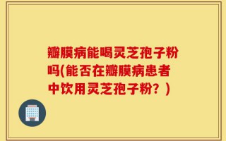 瓣膜病能喝灵芝孢子粉吗(能否在瓣膜病患者中饮用灵芝孢子粉？)