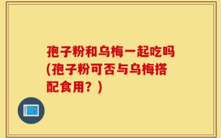 孢子粉和乌梅一起吃吗(孢子粉可否与乌梅搭配食用？)