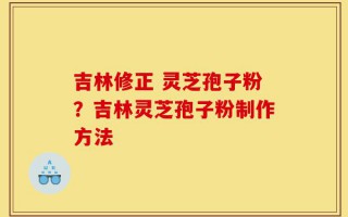 吉林修正 灵芝孢子粉？吉林灵芝孢子粉制作方法