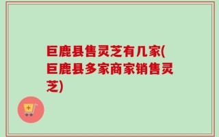 巨鹿县售灵芝有几家(巨鹿县多家商家销售灵芝)