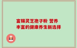 富锡灵芝孢子粉 营养丰富的健康养生新选择