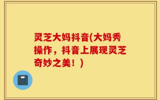 灵芝大妈抖音(大妈秀操作，抖音上展现灵芝奇妙之美！)