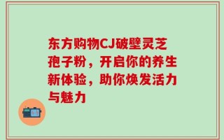东方购物CJ破壁灵芝孢子粉，开启你的养生新体验，助你焕发活力与魅力