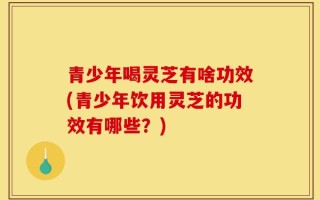 青少年喝灵芝有啥功效(青少年饮用灵芝的功效有哪些？)