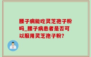 腰子病能吃灵芝孢子粉吗_腰子病患者是否可以服用灵芝孢子粉？