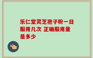 乐仁堂灵芝孢子粉一日服用几次 正确服用量是多少