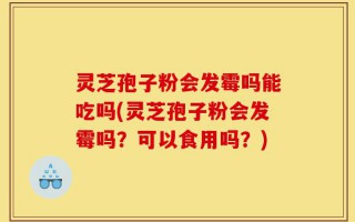 灵芝孢子粉会发霉吗能吃吗(灵芝孢子粉会发霉吗？可以食用吗？)