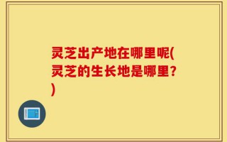 灵芝出产地在哪里呢(灵芝的生长地是哪里？)