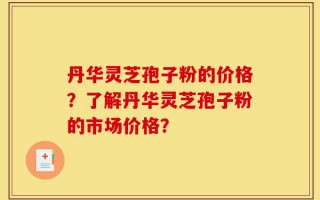 丹华灵芝孢子粉的价格？了解丹华灵芝孢子粉的市场价格？