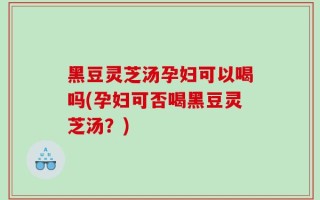 黑豆灵芝汤孕妇可以喝吗(孕妇可否喝黑豆灵芝汤？)