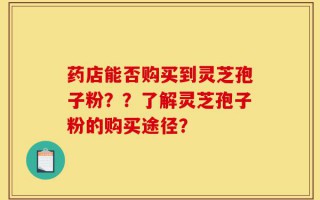 药店能否购买到灵芝孢子粉？？了解灵芝孢子粉的购买途径？