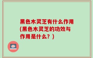 黑色木灵芝有什么作用(黑色木灵芝的功效与作用是什么？)