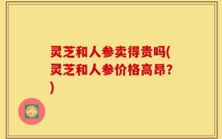 灵芝和人参卖得贵吗(灵芝和人参价格高昂？)
