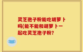 灵芝孢子粉能吃胡萝卜吗(能不能和胡萝卜一起吃灵芝孢子粉？