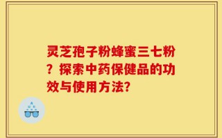 灵芝孢子粉蜂蜜三七粉？探索中药保健品的功效与使用方法？