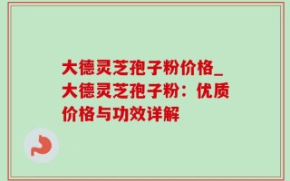 大德灵芝孢子粉价格_大德灵芝孢子粉：优质价格与功效详解