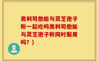 奥利司他能与灵芝孢子粉一起吃吗奥利司他能与灵芝孢子粉同时服用吗？)