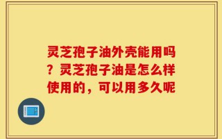 灵芝孢子油外壳能用吗？灵芝孢子油是怎么样使用的，可以用多久呢