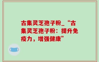 古集灵芝孢子粉_“古集灵芝孢子粉：提升免疫力，增强健康”