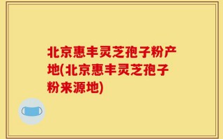 北京惠丰灵芝孢子粉产地(北京惠丰灵芝孢子粉来源地)