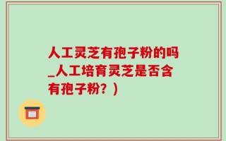 人工灵芝有孢子粉的吗_人工培育灵芝是否含有孢子粉？)