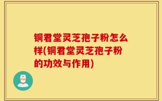 铜君堂灵芝孢子粉怎么样(铜君堂灵芝孢子粉的功效与作用)