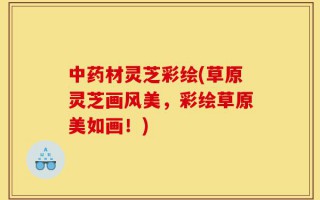 中药材灵芝彩绘(草原灵芝画风美，彩绘草原美如画！)