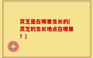 灵芝是在哪里生长的(灵芝的生长地点在哪里？)