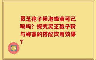 灵芝孢子粉泡蜂蜜可已喝吗？探究灵芝孢子粉与蜂蜜的搭配饮用效果？