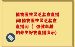 植物医生灵芝套盒直播间(植物医生灵芝套盒直播间 – 强健卓越的养生好物直播演示)