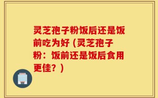 灵芝孢子粉饭后还是饭前吃为好 (灵芝孢子粉：饭前还是饭后食用更佳？)