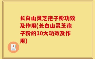 长白山灵芝孢子粉功效及作用(长白山灵芝孢子粉的10大功效及作用)