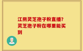 江阴灵芝孢子粉直播？灵芝孢子粉在哪里能买到