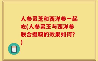 人参灵芝和西洋参一起吃(人参灵芝与西洋参联合摄取的效果如何？)