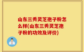 山东三秀灵芝孢子粉怎么样(山东三秀灵芝孢子粉的功效及评价)